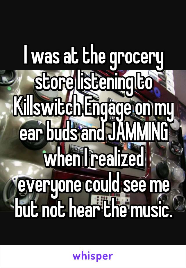 I was at the grocery store listening to Killswitch Engage on my ear buds and JAMMING when I realized everyone could see me but not hear the music.