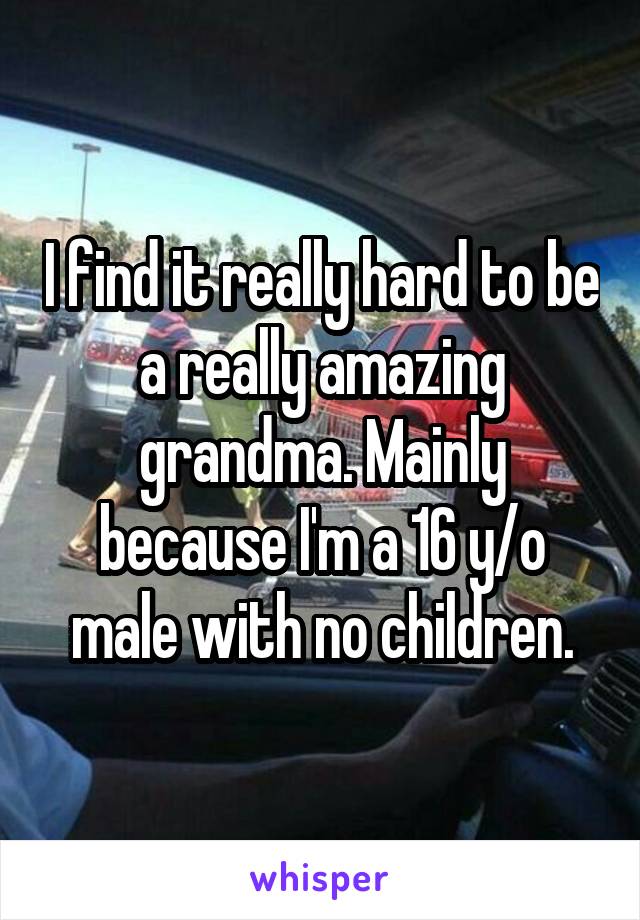 I find it really hard to be a really amazing grandma. Mainly because I'm a 16 y/o male with no children.