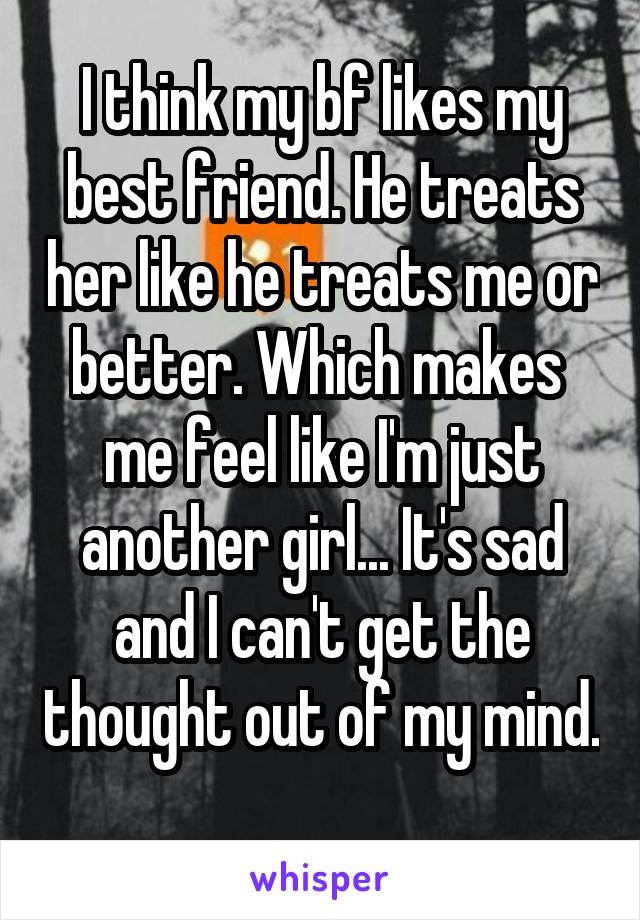 I think my bf likes my best friend. He treats her like he treats me or better. Which makes  me feel like I'm just another girl... It's sad and I can't get the thought out of my mind. 