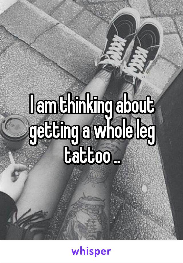 I am thinking about getting a whole leg tattoo ..