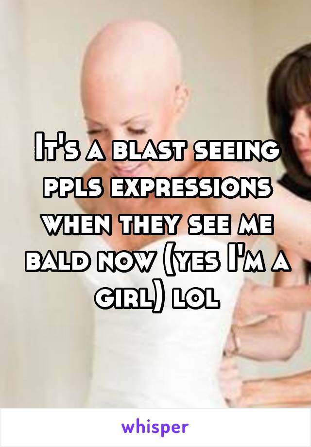 It's a blast seeing ppls expressions when they see me bald now (yes I'm a girl) lol