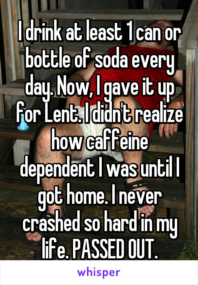 I drink at least 1 can or bottle of soda every day. Now, I gave it up for Lent. I didn't realize how caffeine dependent I was until I got home. I never crashed so hard in my life. PASSED OUT.