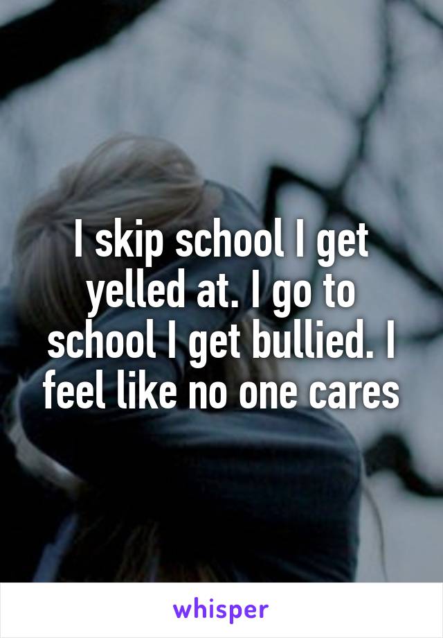 I skip school I get yelled at. I go to school I get bullied. I feel like no one cares