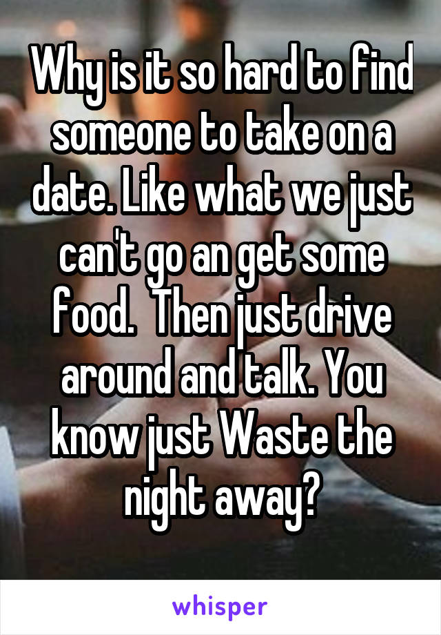 Why is it so hard to find someone to take on a date. Like what we just can't go an get some food.  Then just drive around and talk. You know just Waste the night away?
