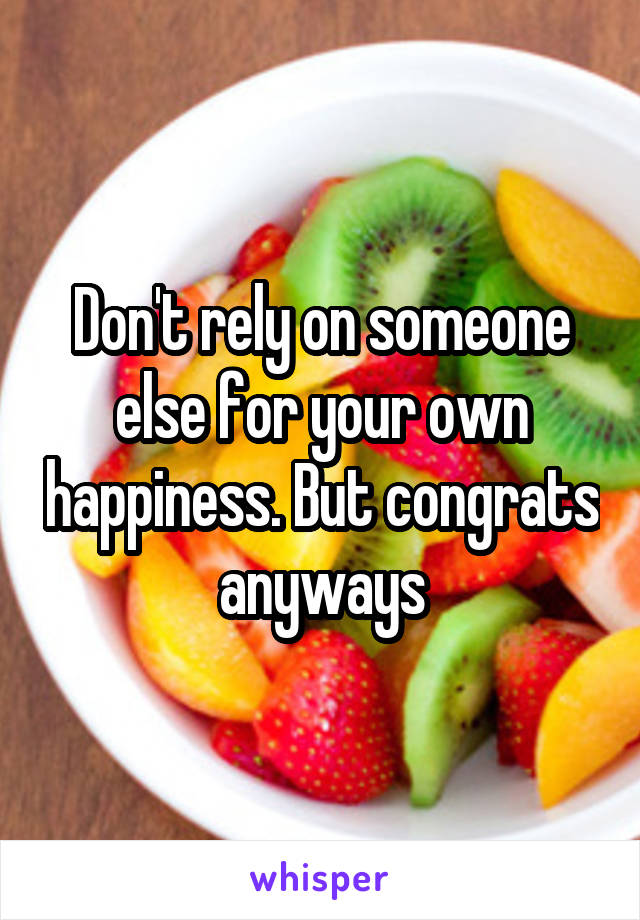 Don't rely on someone else for your own happiness. But congrats anyways