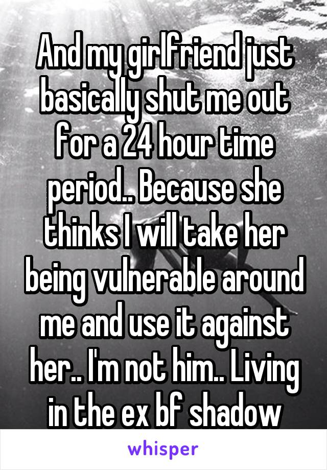 And my girlfriend just basically shut me out for a 24 hour time period.. Because she thinks I will take her being vulnerable around me and use it against her.. I'm not him.. Living in the ex bf shadow