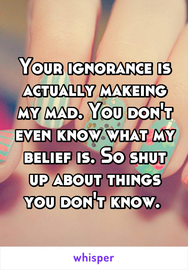 Your ignorance is actually makeing my mad. You don't even know what my belief is. So shut up about things you don't know. 