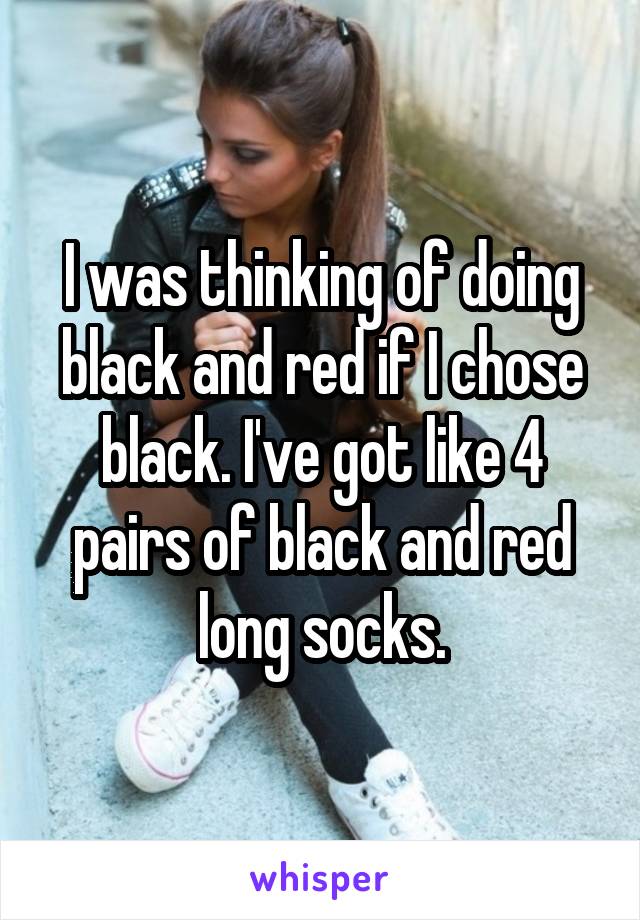 I was thinking of doing black and red if I chose black. I've got like 4 pairs of black and red long socks.