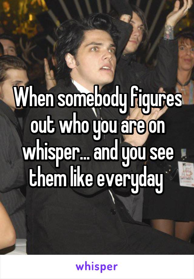 When somebody figures out who you are on whisper... and you see them like everyday 