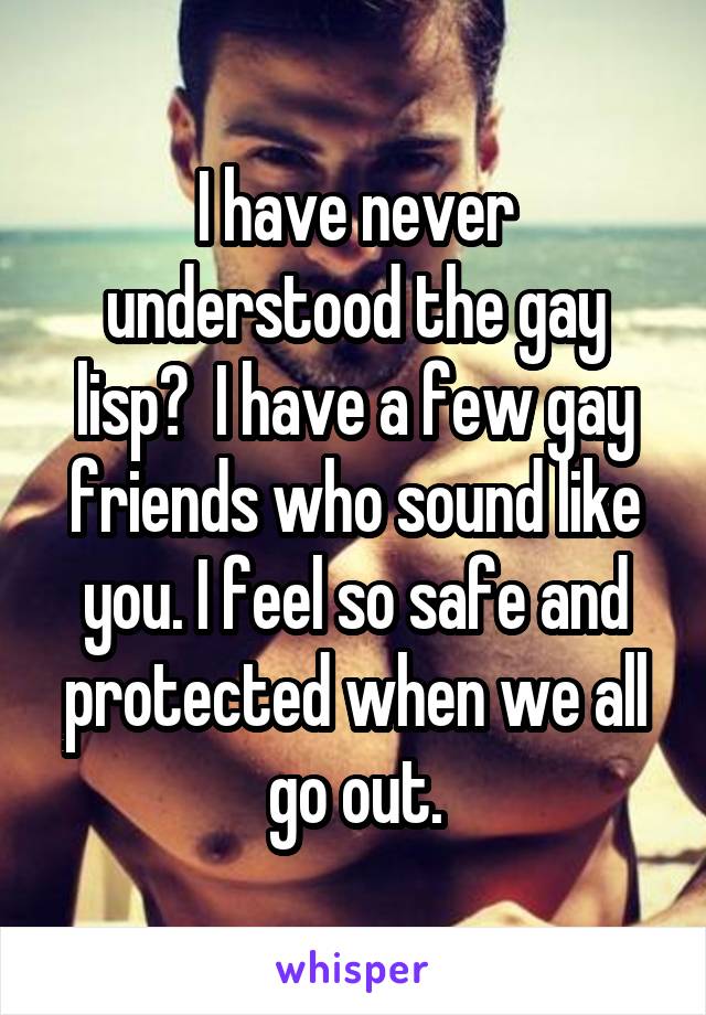 I have never understood the gay lisp?  I have a few gay friends who sound like you. I feel so safe and protected when we all go out.