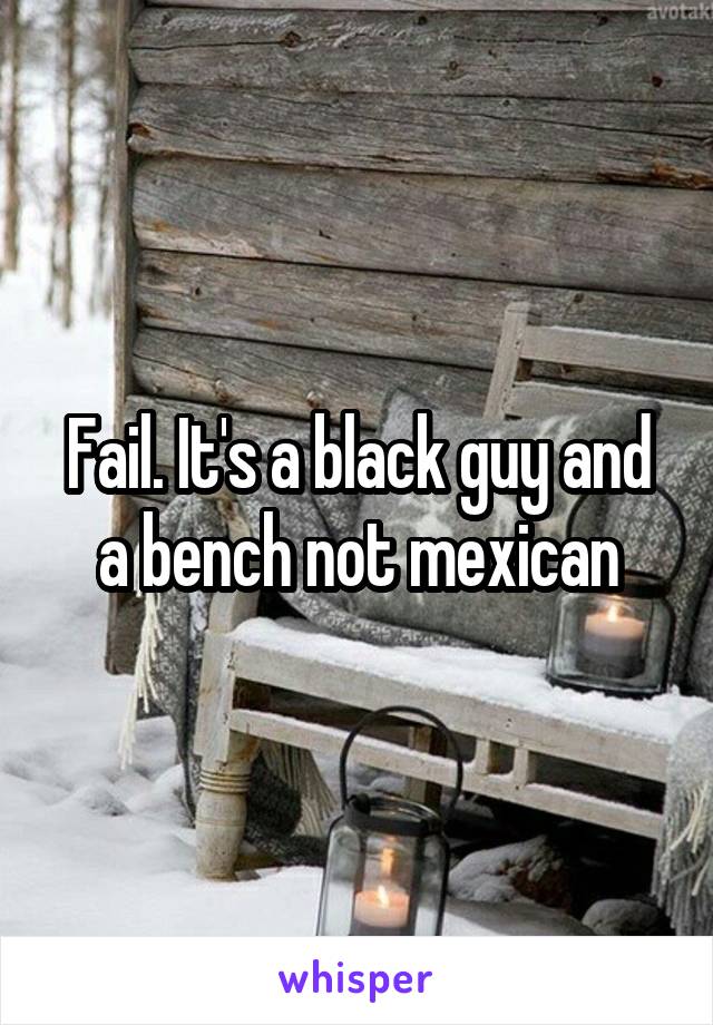 Fail. It's a black guy and a bench not mexican