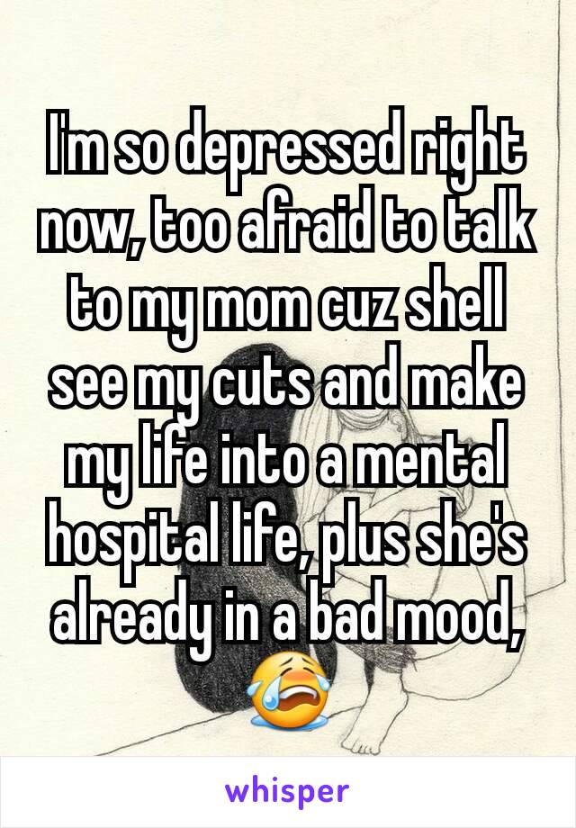 I'm so depressed right now, too afraid to talk to my mom cuz shell see my cuts and make my life into a mental hospital life, plus she's already in a bad mood,😭