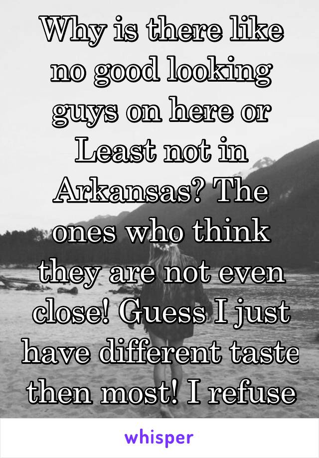 Why is there like no good looking guys on here or Least not in Arkansas? The ones who think they are not even close! Guess I just have different taste then most! I refuse 2 settle!