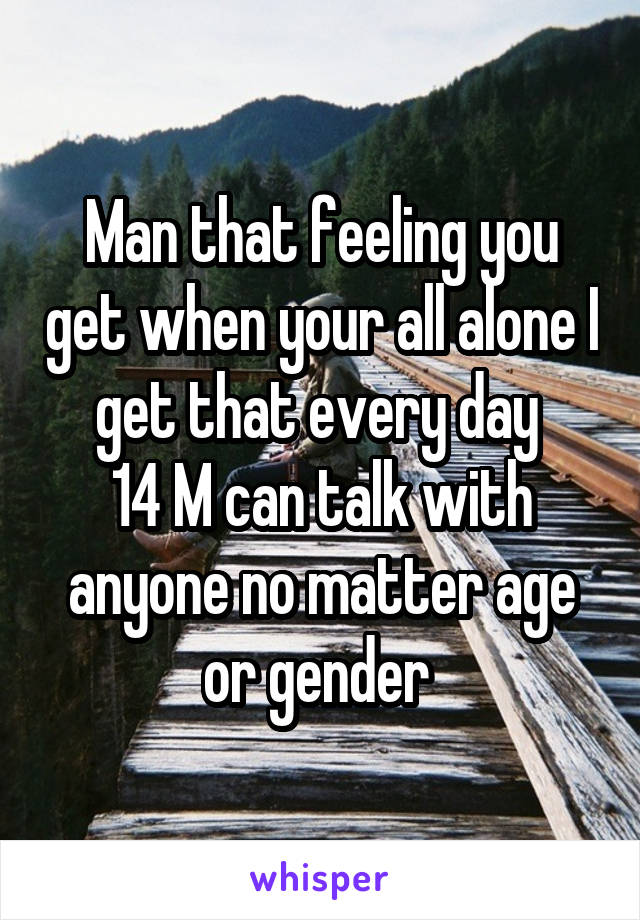 Man that feeling you get when your all alone I get that every day 
14 M can talk with anyone no matter age or gender 