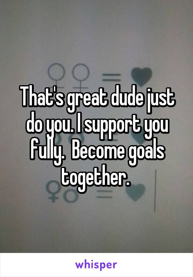 That's great dude just do you. I support you fully.  Become goals together. 