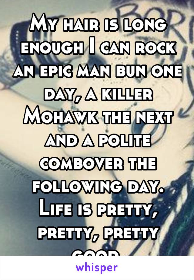 My hair is long enough I can rock an epic man bun one day, a killer Mohawk the next and a polite combover the following day. Life is pretty, pretty, pretty good.