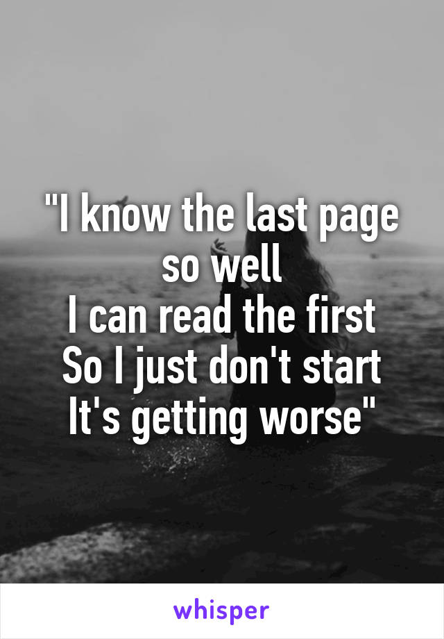 "I know the last page so well
I can read the first
So I just don't start
It's getting worse"