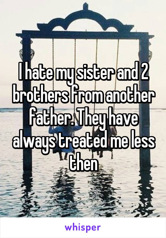 I hate my sister and 2 brothers from another father. They have always treated me less then