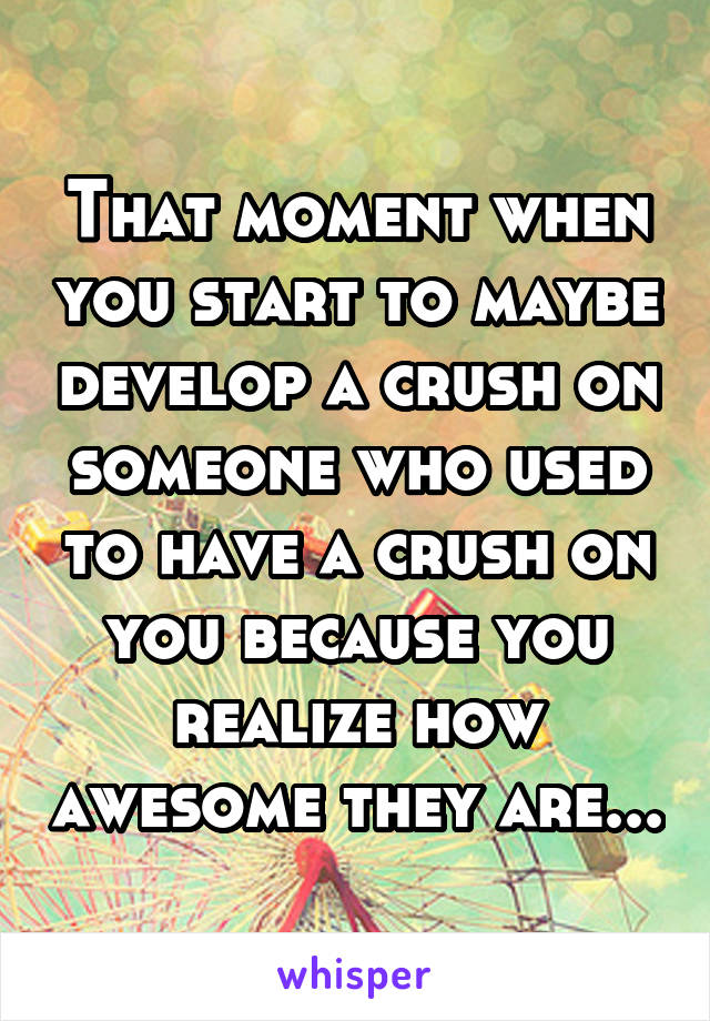 That moment when you start to maybe develop a crush on someone who used to have a crush on you because you realize how awesome they are...