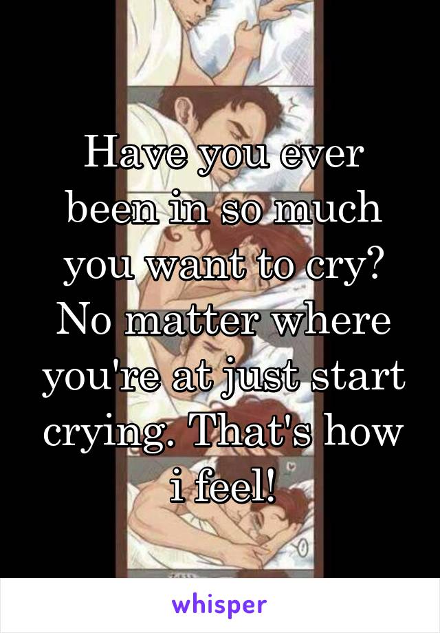 Have you ever been in so much you want to cry? No matter where you're at just start crying. That's how i feel!