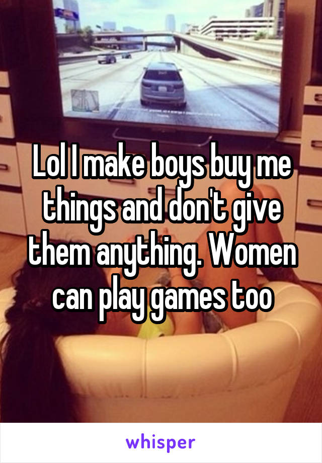 Lol I make boys buy me things and don't give them anything. Women can play games too