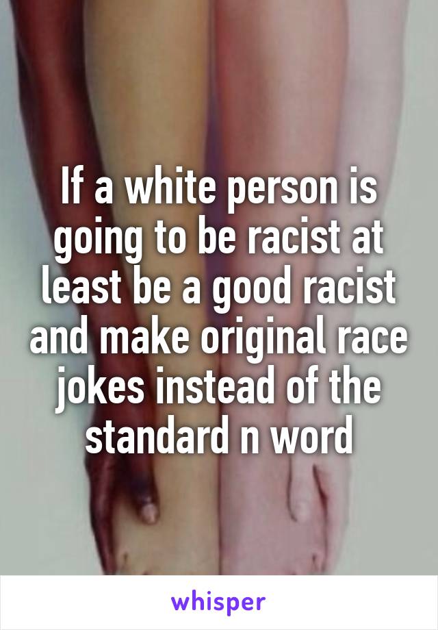 If a white person is going to be racist at least be a good racist and make original race jokes instead of the standard n word