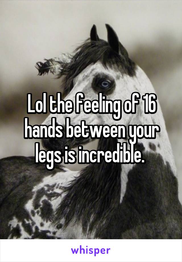 Lol the feeling of 16 hands between your legs is incredible. 