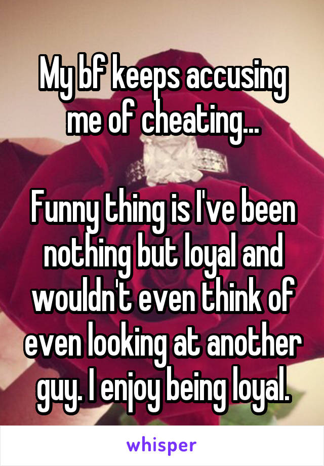 My bf keeps accusing me of cheating...

Funny thing is I've been nothing but loyal and wouldn't even think of even looking at another guy. I enjoy being loyal.