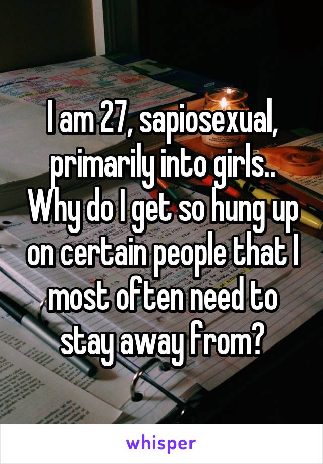 I am 27, sapiosexual, primarily into girls.. Why do I get so hung up on certain people that I most often need to stay away from?