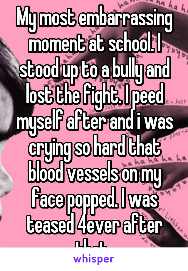 My most embarrassing moment at school. I stood up to a bully and lost the fight. I peed myself after and i was crying so hard that blood vessels on my face popped. I was teased 4ever after that. 