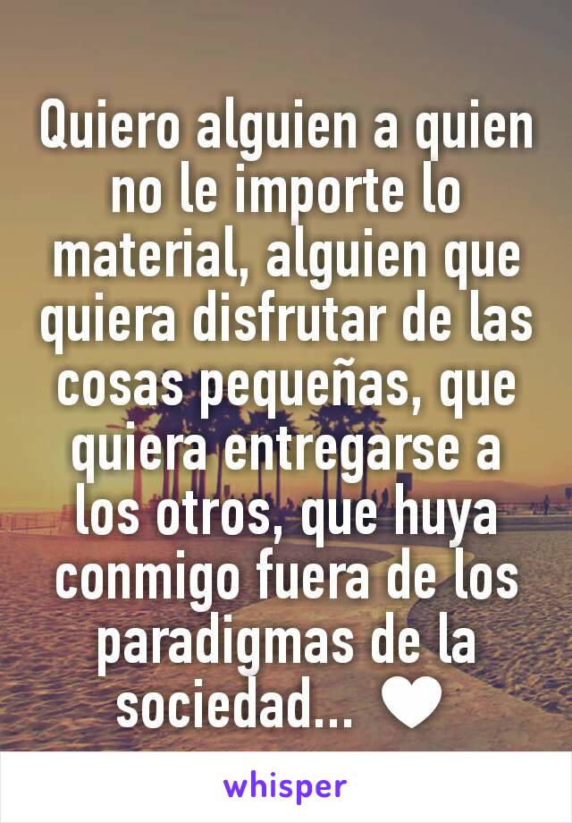 Quiero alguien a quien no le importe lo material, alguien que quiera disfrutar de las cosas pequeñas, que quiera entregarse a los otros, que huya conmigo fuera de los paradigmas de la sociedad... ♥