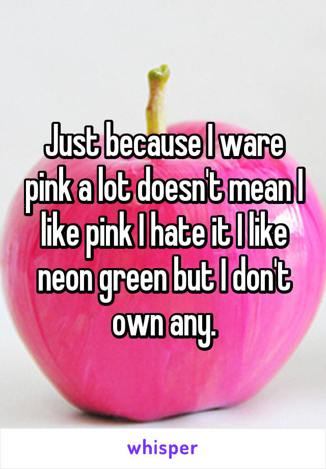 Just because I ware pink a lot doesn't mean I like pink I hate it I like neon green but I don't own any.