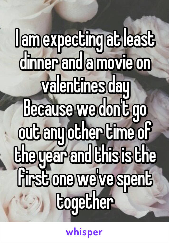 I am expecting at least dinner and a movie on valentines day
Because we don't go out any other time of the year and this is the first one we've spent together