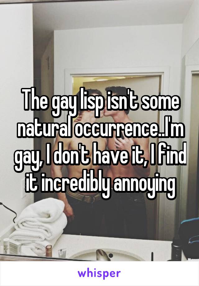 The gay lisp isn't some natural occurrence..I'm gay, I don't have it, I find it incredibly annoying