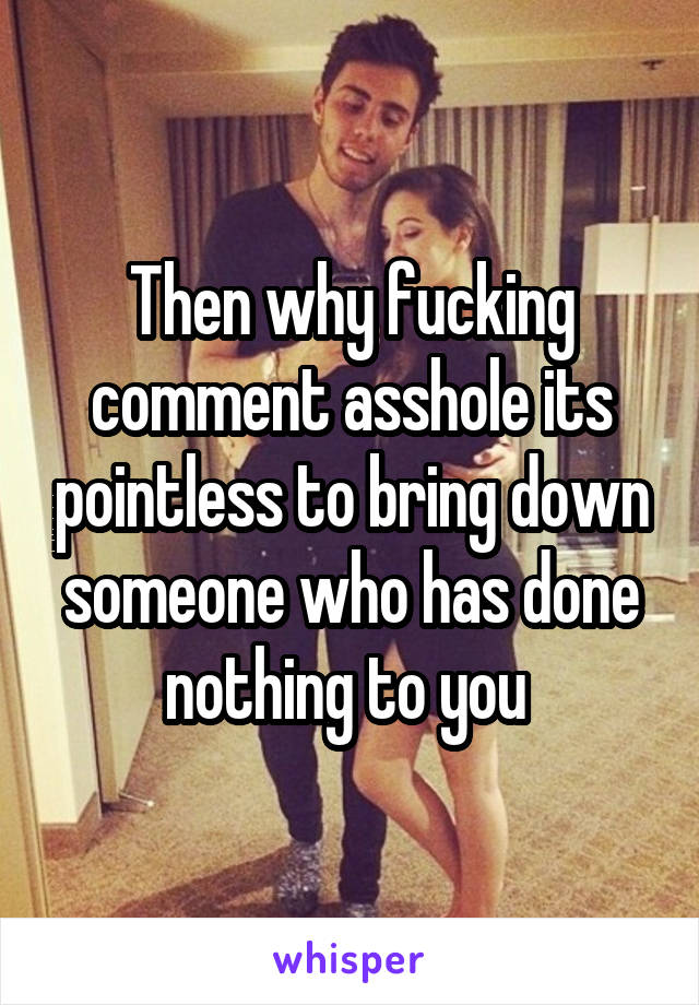 Then why fucking comment asshole its pointless to bring down someone who has done nothing to you 