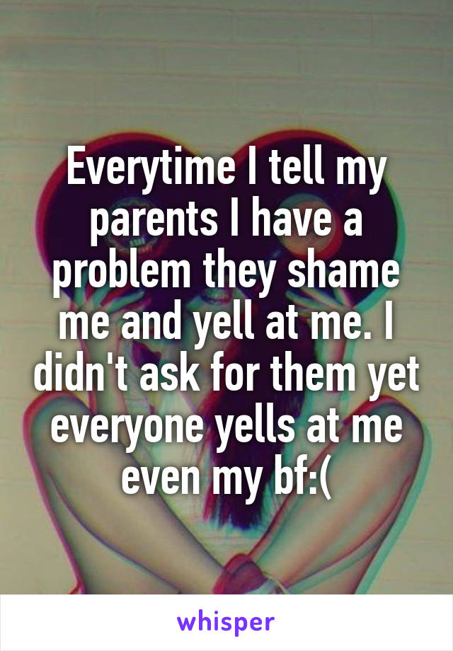 Everytime I tell my parents I have a problem they shame me and yell at me. I didn't ask for them yet everyone yells at me even my bf:(