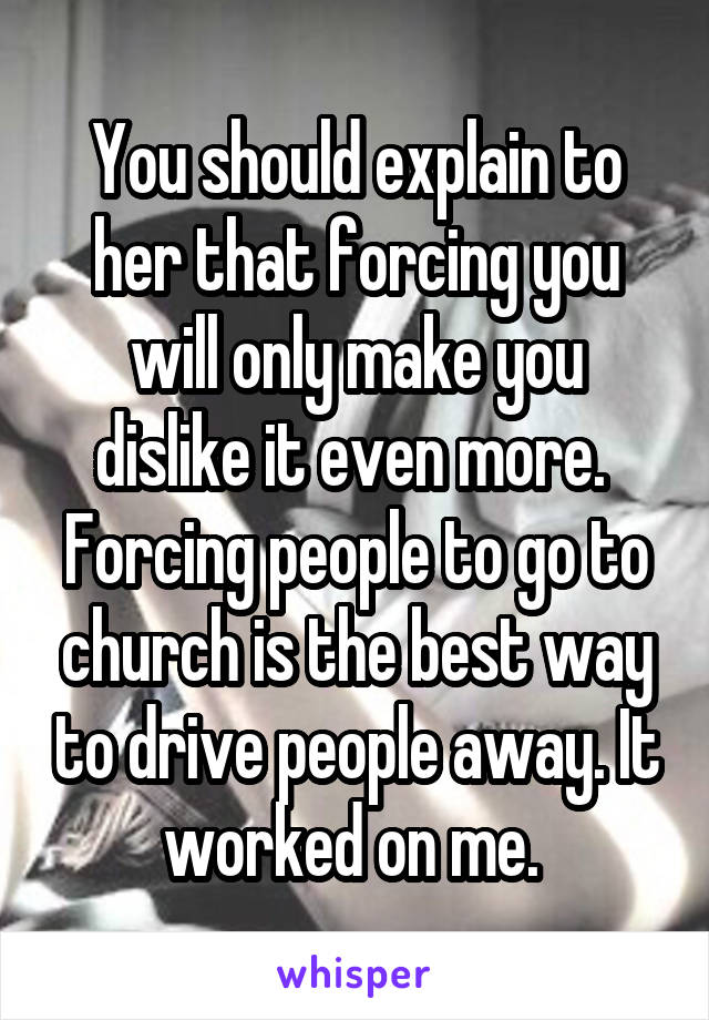You should explain to her that forcing you will only make you dislike it even more. 
Forcing people to go to church is the best way to drive people away. It worked on me. 