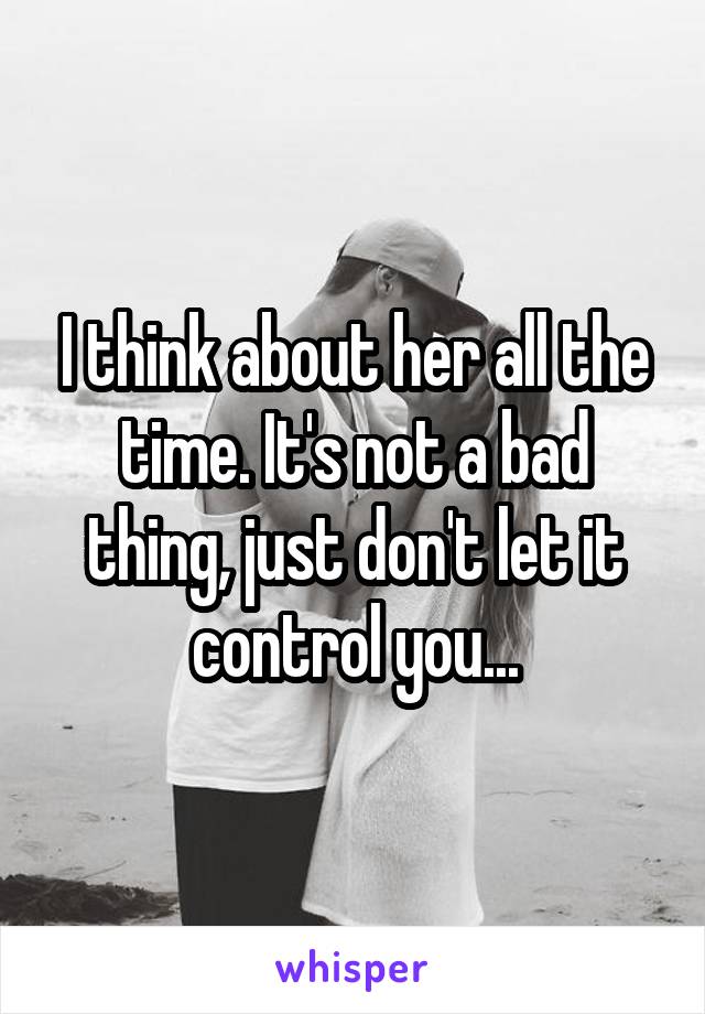 I think about her all the time. It's not a bad thing, just don't let it control you...