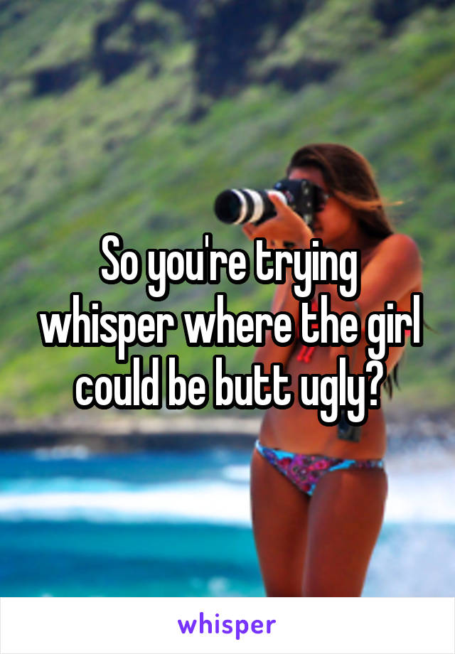So you're trying whisper where the girl could be butt ugly?