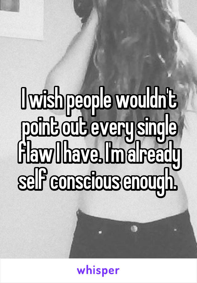 I wish people wouldn't point out every single flaw I have. I'm already self conscious enough. 