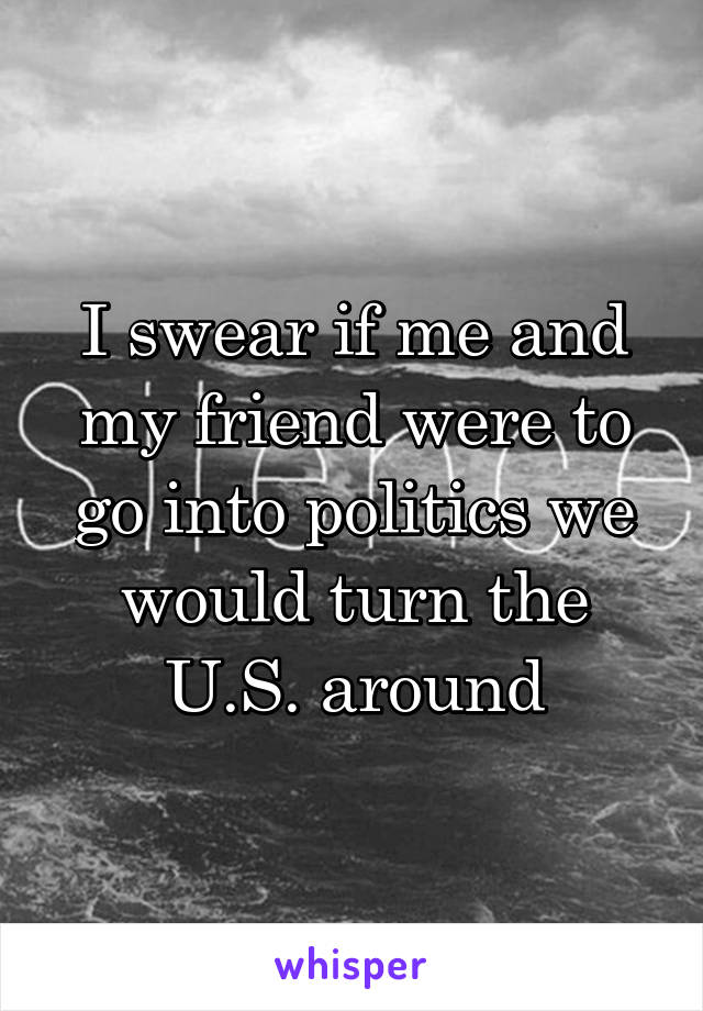 I swear if me and my friend were to go into politics we would turn the U.S. around