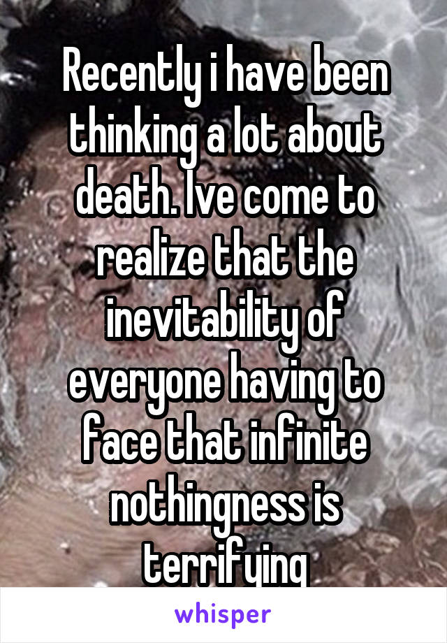 Recently i have been thinking a lot about death. Ive come to realize that the inevitability of everyone having to face that infinite nothingness is terrifying