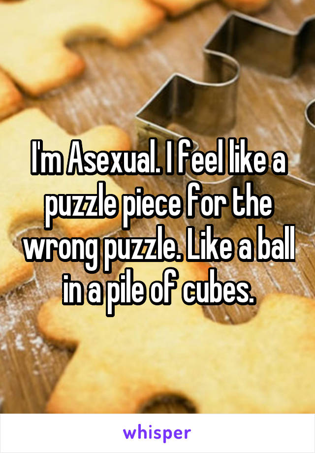 I'm Asexual. I feel like a puzzle piece for the wrong puzzle. Like a ball in a pile of cubes.