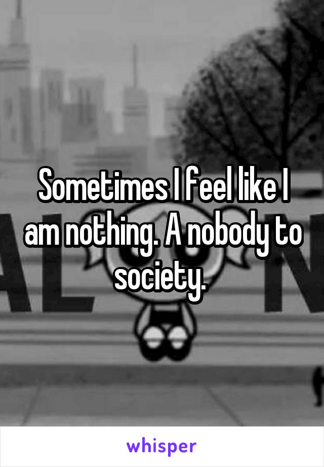 Sometimes I feel like I am nothing. A nobody to society. 