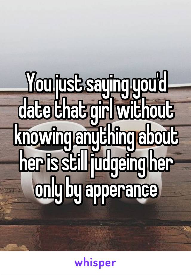 You just saying you'd date that girl without knowing anything about her is still judgeing her only by apperance