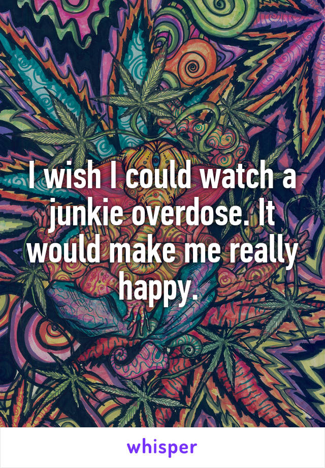 I wish I could watch a junkie overdose. It would make me really happy. 