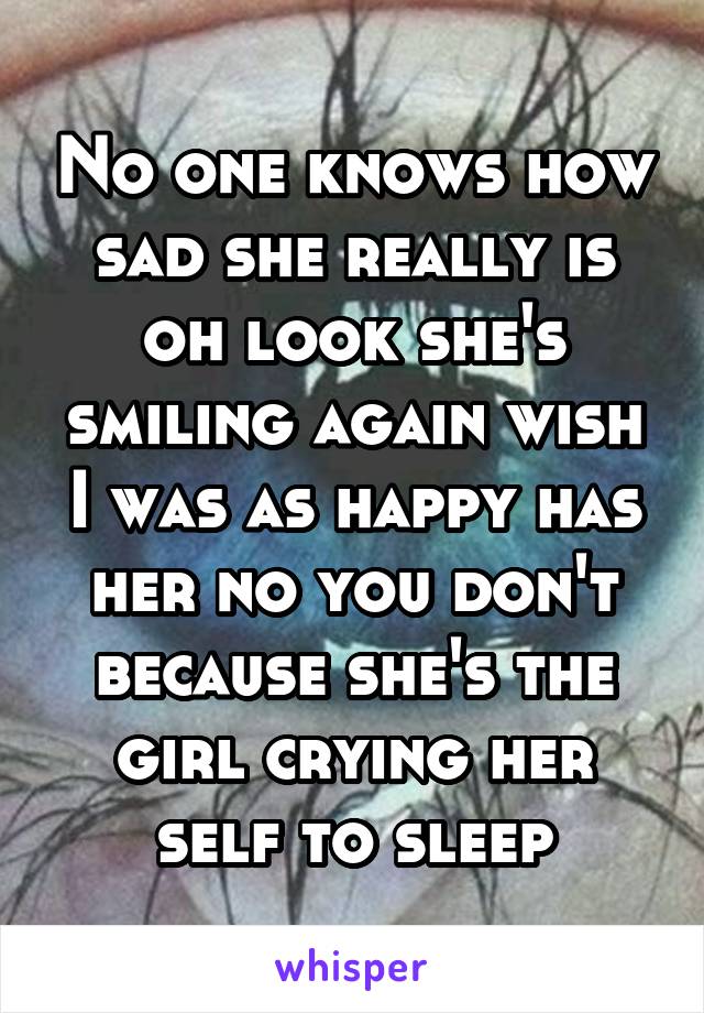 No one knows how sad she really is oh look she's smiling again wish I was as happy has her no you don't because she's the girl crying her self to sleep