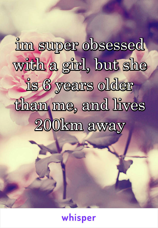 im super obsessed with a girl, but she is 6 years older than me, and lives 200km away


