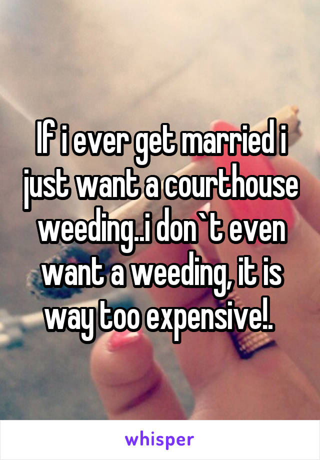 If i ever get married i just want a courthouse weeding..i don`t even want a weeding, it is way too expensive!. 