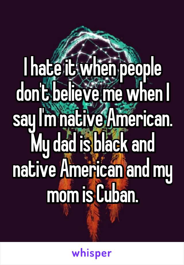 I hate it when people don't believe me when I say I'm native American. My dad is black and native American and my mom is Cuban.